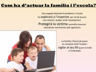 Com ha d’actuar la família i l’escola? Una vegada detectat el problema, l’escola  ho  explicarà a l’inspector  per tal de buscar  una solució i acabar amb l’assetjament.  Protegirà la víctima  i prendrà mesures  educatives correctores pels agressors. La família s’haurà de posar  en contacte amb l’escola i  vigilar al seu fill  quan es trobi a l’ordinador. 