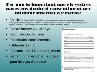 Per què és important que els vostres pares ens donin el consentiment per utilitzar Internet a l’escola?   Per Llei  ( El REIAL DECRET 1720/2007, de 21 de desembre, pel qual s’aprova el Reglament de desplegament de la Llei orgànica 15/1999, de 13 de desembre, de protecció de dades de caràcter personal, regula a l'article 13.1 el procediment per al tractament de dades de menors d’edat) Per ser menors de 14 anys Per protecció de dades Per adquirir coneixements  fiables de les TIC Per controlar el ciberassetjament Per fer un ús responsable sota el  punt de vista d’un adult 