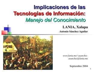 Implicaciones de las
Tecnologías de Información:
    Manejo del Conocimiento
                   LANIA, Xalapa
                 Antonio Sánchez Aguilar




                   www.lania.mx/~asanchez
                        asanchez@lania.mx


                         Septiembre 2004
                                            1
 