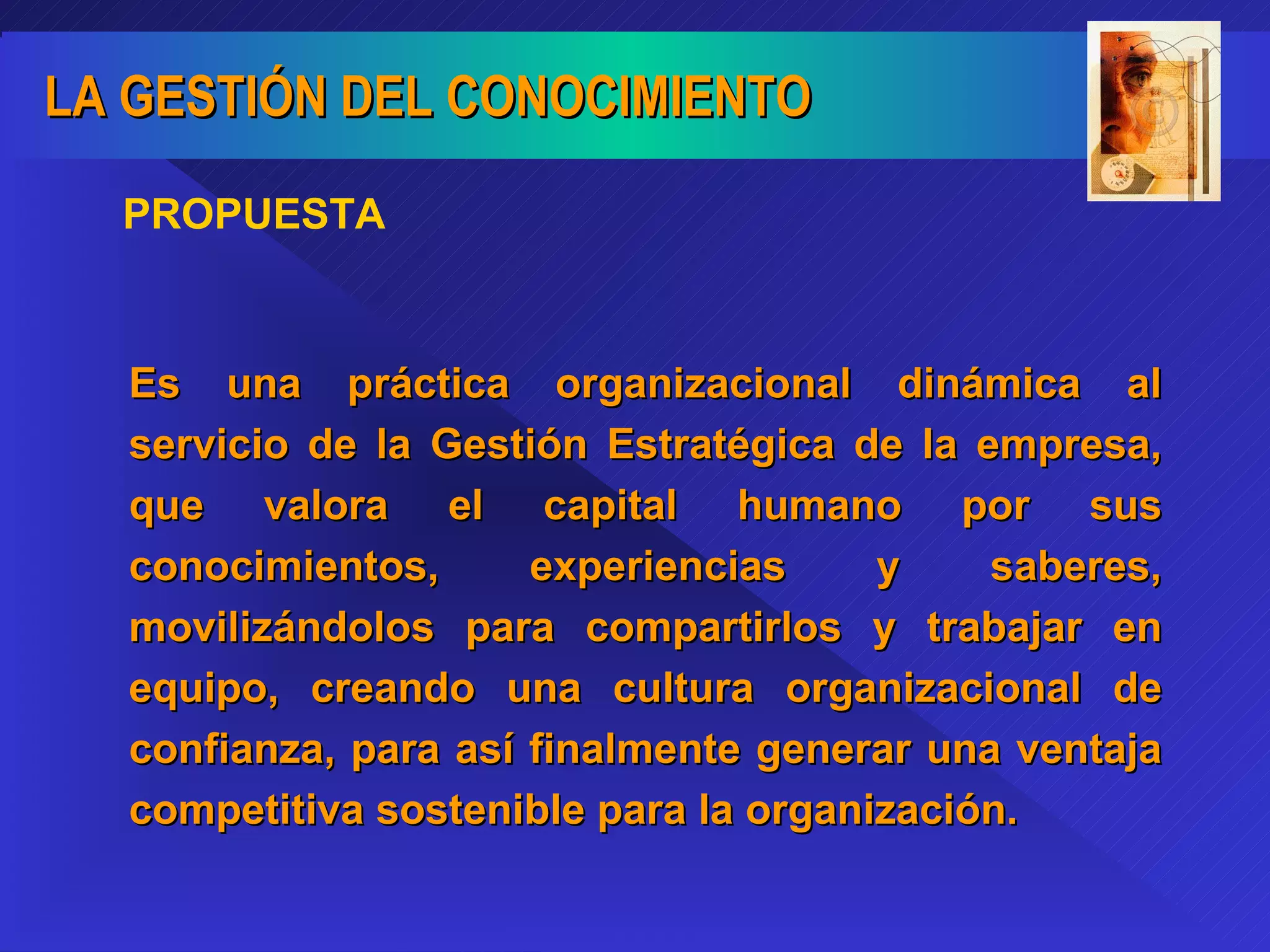 PROPUESTA Es una práctica organizacional dinámica al servicio de la Gestión Estratégica de la empresa, que valora el capital humano por sus conocimientos, experiencias y saberes, movilizándolos para compartirlos y trabajar en equipo, creando una cultura organizacional de confianza, para así finalmente generar una ventaja competitiva sostenible para la organización. 