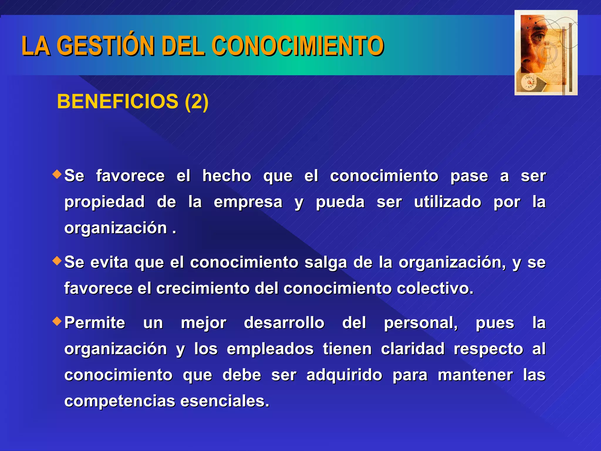 BENEFICIOS (2) Se favorece el hecho que el conocimiento pase a ser propiedad de la empresa y pueda ser utilizado por la organización . Se evita que el conocimiento salga de la organización, y se favorece el crecimiento del conocimiento colectivo. Permite un mejor desarrollo del personal, pues la organización y los empleados tienen claridad respecto al conocimiento que debe ser adquirido para mantener las competencias esenciales. 