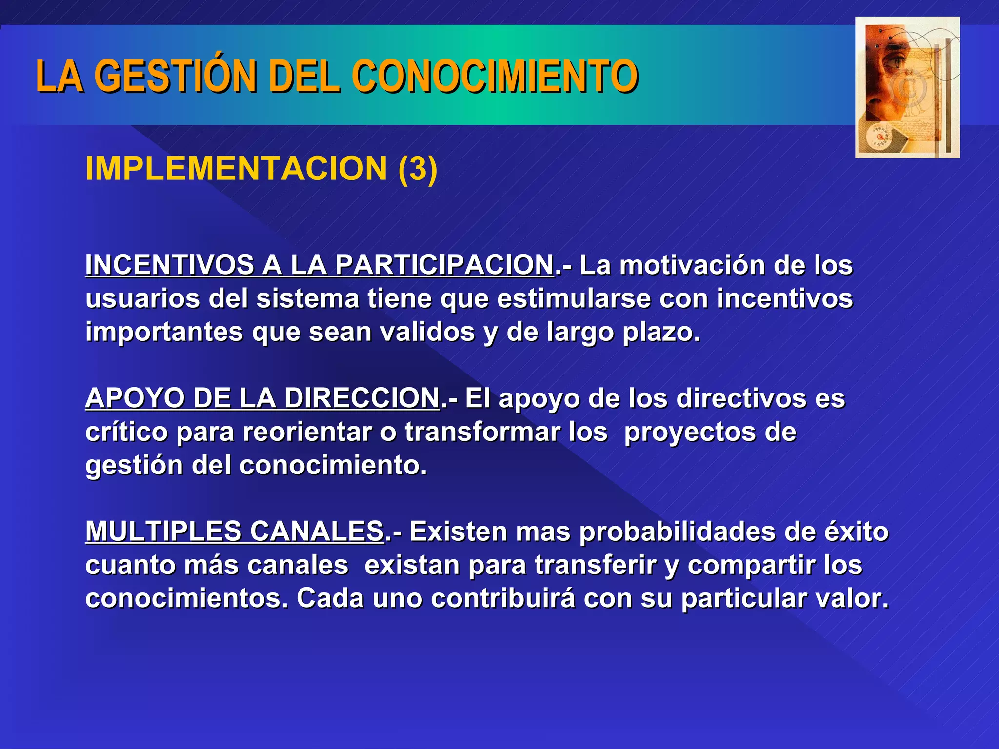IMPLEMENTACION (3) INCENTIVOS A LA PARTICIPACION .- La motivación de los usuarios del sistema tiene que estimularse con incentivos importantes que sean validos y de largo plazo.  APOYO DE LA DIRECCION .- El apoyo de los directivos es crítico para reorientar o transformar los  proyectos de gestión del conocimiento. MULTIPLES CANALES .- Existen mas probabilidades de éxito cuanto más canales  existan para transferir y compartir los conocimientos. Cada uno contribuirá con su particular valor.  