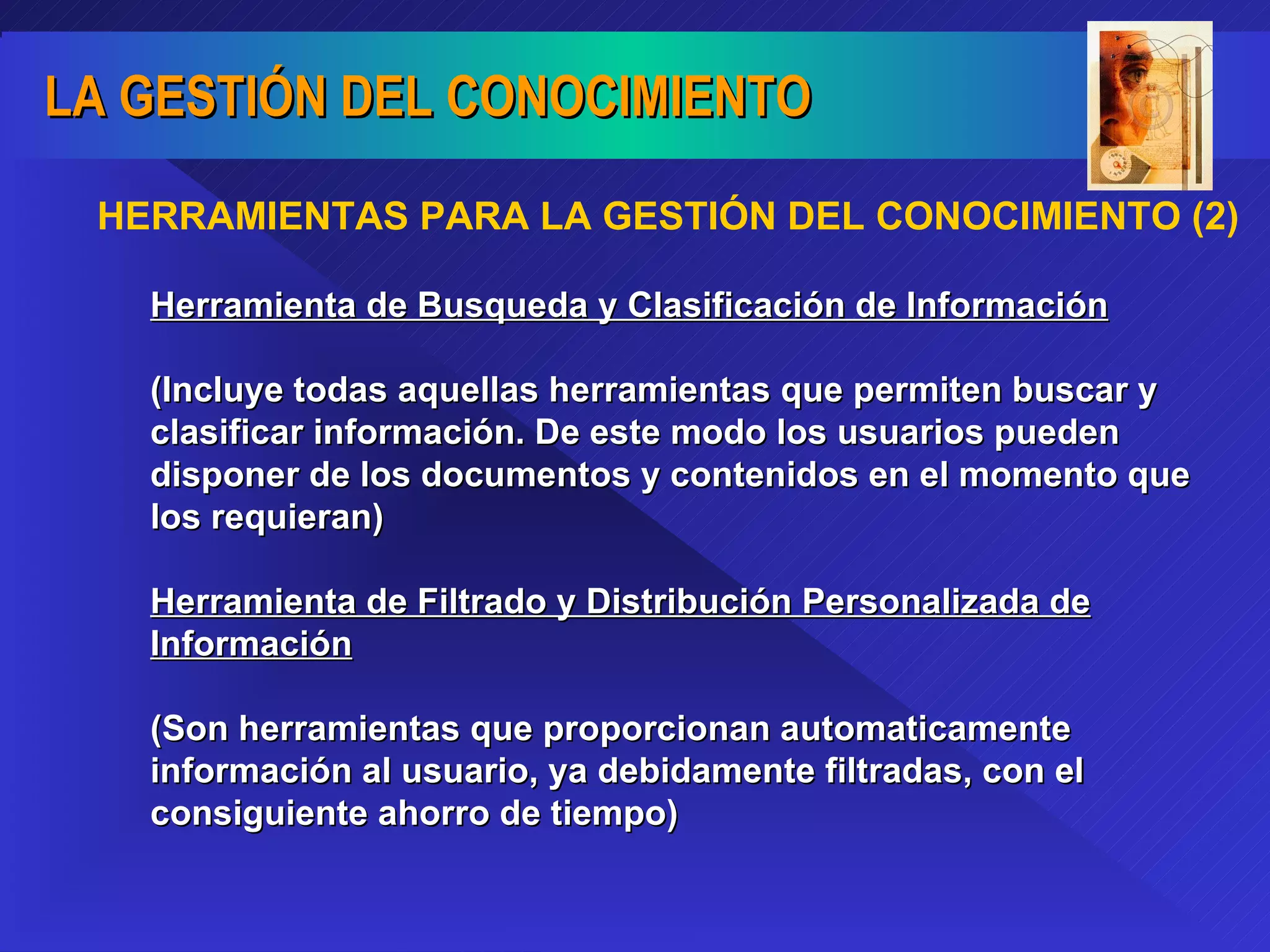 HERRAMIENTAS PARA LA GESTIÓN DEL CONOCIMIENTO (2) Herramienta de Busqueda y Clasificación de Información   (Incluye todas aquellas herramientas que permiten buscar y clasificar información. De este modo los usuarios pueden disponer de los documentos y contenidos en el momento que los requieran) Herramienta de Filtrado y Distribución Personalizada de Información (Son herramientas que proporcionan automaticamente información al usuario, ya debidamente filtradas, con el consiguiente ahorro de tiempo) 