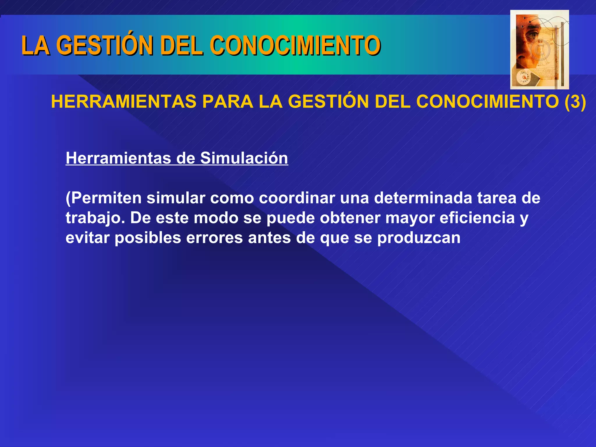 HERRAMIENTAS PARA LA GESTIÓN DEL CONOCIMIENTO (3) Herramientas de Simulación (Permiten simular como coordinar una determinada tarea de trabajo. De este modo se puede obtener mayor eficiencia y evitar posibles errores antes de que se produzcan 