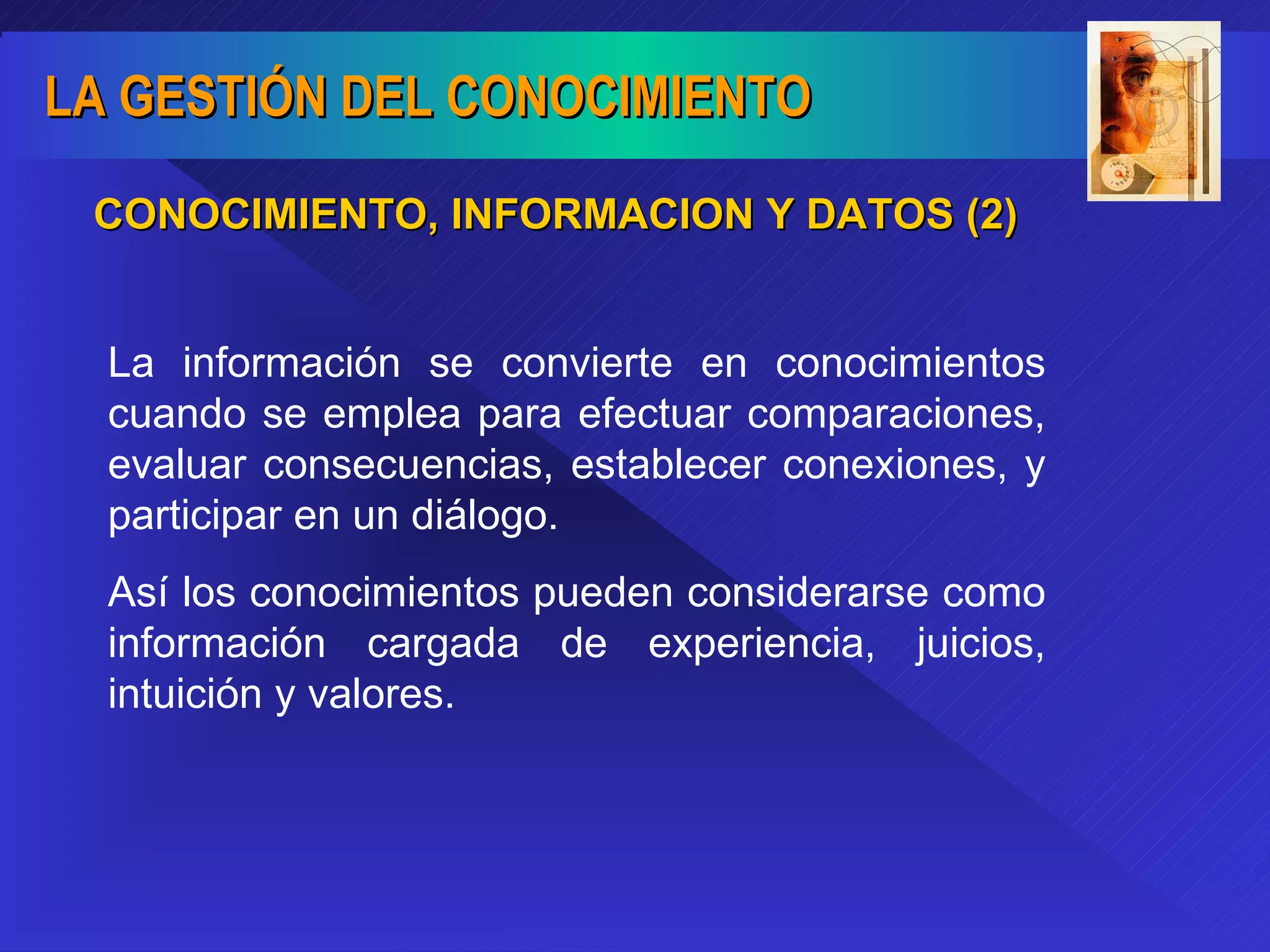 CONOCIMIENTO, INFORMACION Y DATOS (2) La información se convierte en conocimientos cuando se emplea para efectuar comparaciones, evaluar consecuencias, establecer conexiones, y participar en un diálogo.  Así los conocimientos pueden considerarse como información cargada de experiencia, juicios, intuición y valores. 