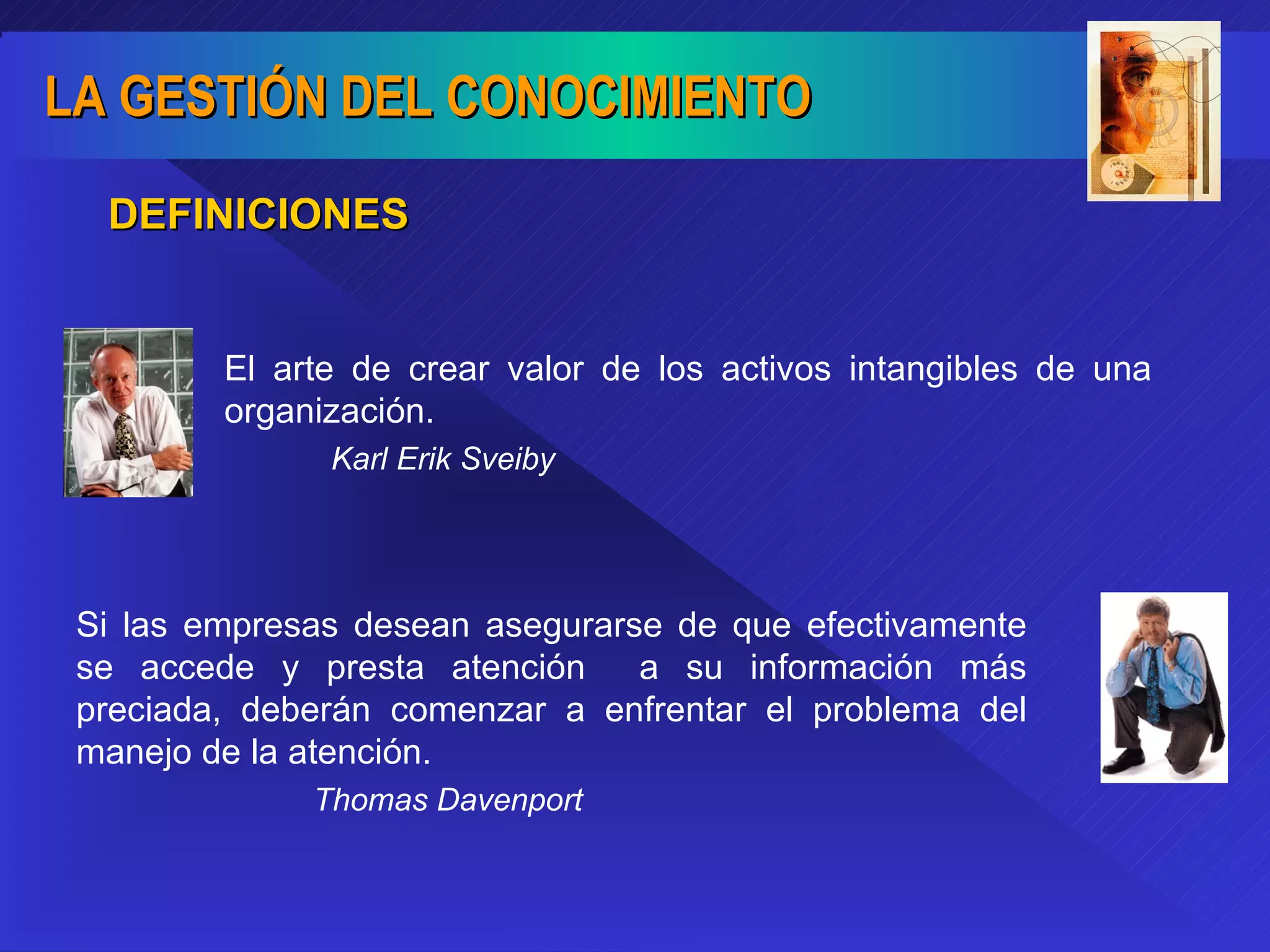 DEFINICIONES El arte de crear valor de los activos intangibles de una organización. Karl Erik Sveiby Si las empresas desean asegurarse de que efectivamente se accede y presta atención  a su información más preciada, deberán comenzar a enfrentar el problema del manejo de la atención. Thomas Davenport 