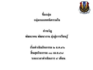 ชื่อกลุ่ม
กลุ่มกองเทคนิครวมใจ
คาขวัญ
พัฒนาคน พัฒนางาน มุ่งสู่การเรียนรู้
เริ่มดาเนินกิจกรรม ๒ ธ.ค.๕๖
สิ้นสุดกิจกรรม ๓๐ เม.ย.๕๗
ระยะเวลาดาเนินการ ๕ เดือน
 