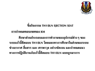 ชื่อกิจกรรม TH10LN EJECTION SEAT
การกาหนดขอบเขตของ KM
ศึกษาส่วนประกอบและการทางานของอุปกรณ์ต่างๆ ของ
ระบบเก้าอี้ดีดแบบ TH10LN โดยแยกทาการศึกษาในส่วนของระบบ
ช่างอากาศ สื่อสาร และ สรรพาวุธ อย่างชัดเจน และกาหนดแนว
ทางการปฏิบัติงานกับเก้าอี้ดีดแบบ TH10LN แบบบูรณาการ
 