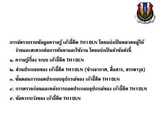 การจัดรวบรวบข้อมูลความรู้ เก้าอี้ดีด TH10LN โดยแบ่งเป็ นหมวดหมู่ให้
ง่ายและสะดวกต่อการค้นหาและใช้งาน โดยแบ่งเป็ นหัวข้อดังนี้
๑. ความรู้เรื่อง ระบบ เก้าอี้ดีด TH10LN
๒. ส่วนประกอบของ เก้าอี้ดีด TH10LN (ช่างอากาศ, สื่อสาร, สรรพาวุธ)
๓. ขั้นตอนการถอดประกอบอุปกรณ์ของ เก้าอี้ดีด TH10LN
๔. การตรวจก่อนและหลังการถอดประกอบอุปกรณ์ของ เก้าอี้ดีด TH10LN
๕. ข้อควรระวังของ เก้าอี้ดีด TH10LN
 