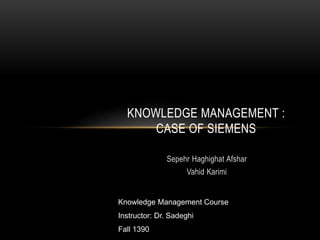 KNOWLEDGE MANAGEMENT : 
CASE OF SIEMENS 
Sepehr Haghighat Afshar 
Vahid Karimi 
Knowledge Management Course 
Instructor: Dr. Sadeghi 
Fall 1390 
 