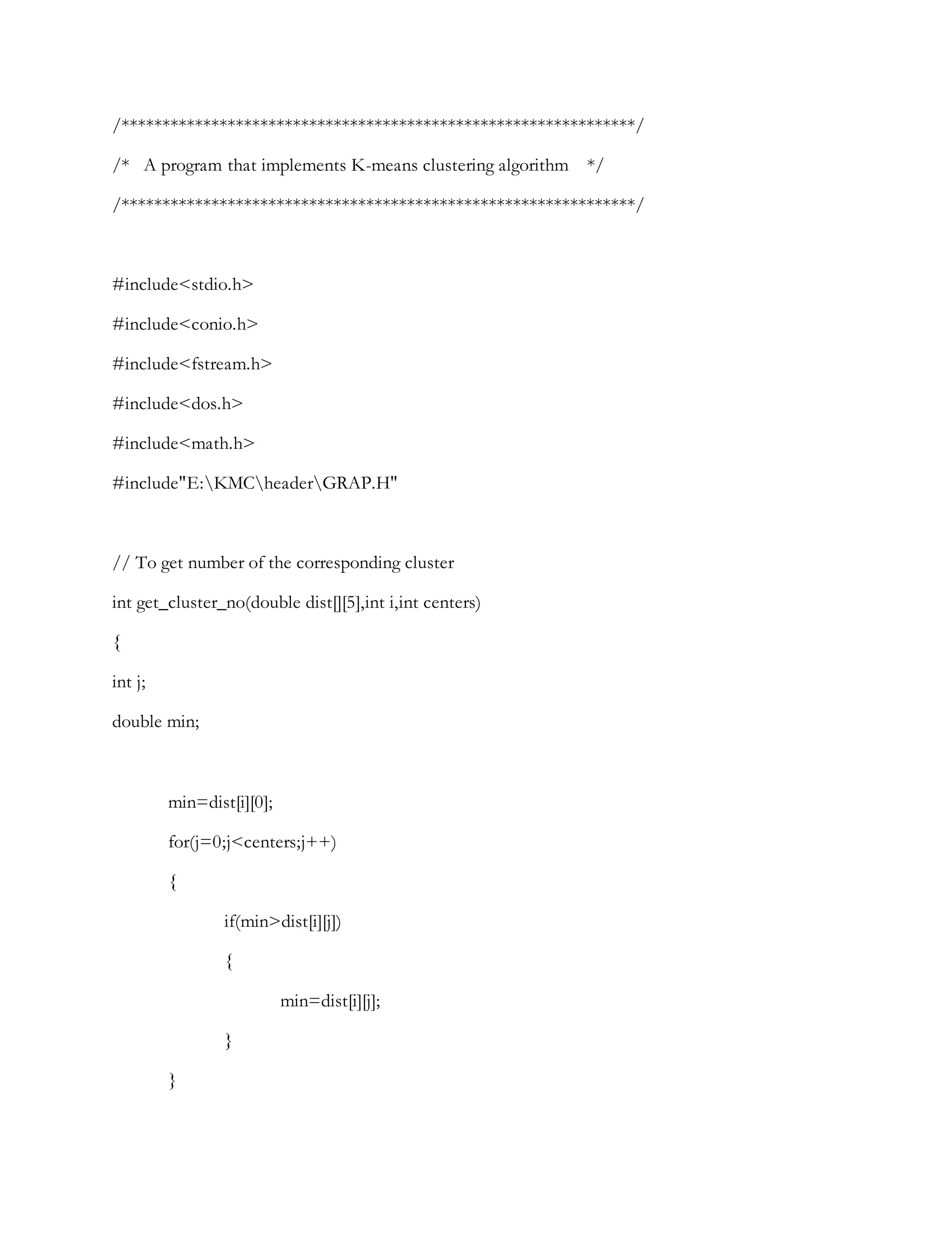 /***************************************************************/
/* A program that implements K-means clustering algorithm */
/***************************************************************/
#include<stdio.h>
#include<conio.h>
#include<fstream.h>
#include<dos.h>
#include<math.h>
#include"E:KMCheaderGRAP.H"
// To get number of the corresponding cluster
int get_cluster_no(double dist[][5],int i,int centers)
{
int j;
double min;
min=dist[i][0];
for(j=0;j<centers;j++)
{
if(min>dist[i][j])
{
min=dist[i][j];
}
}
 