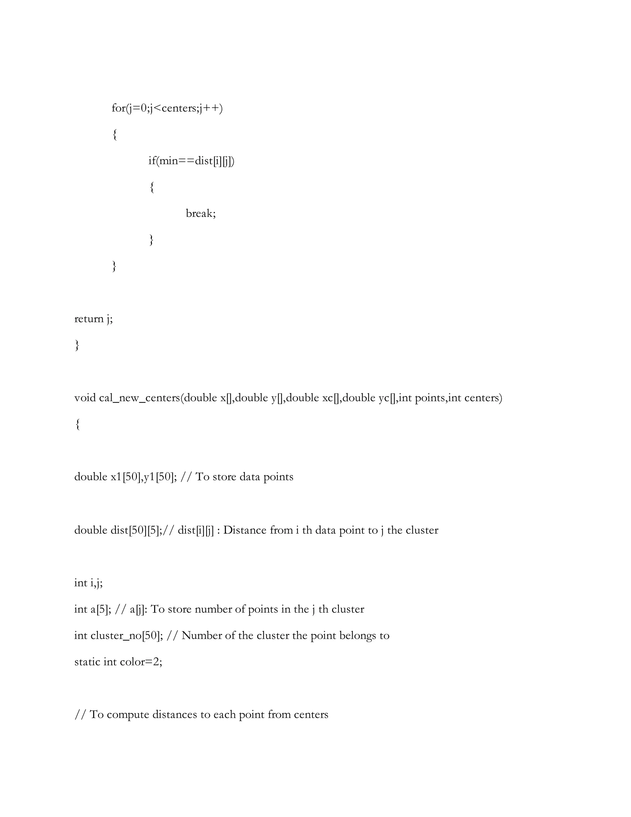 for(j=0;j<centers;j++)
{
if(min==dist[i][j])
{
break;
}
}
return j;
}
void cal_new_centers(double x[],double y[],double xc[],double yc[],int points,int centers)
{
double x1[50],y1[50]; // To store data points
double dist[50][5];// dist[i][j] : Distance from i th data point to j the cluster
int i,j;
int a[5]; // a[j]: To store number of points in the j th cluster
int cluster_no[50]; // Number of the cluster the point belongs to
static int color=2;
// To compute distances to each point from centers
 