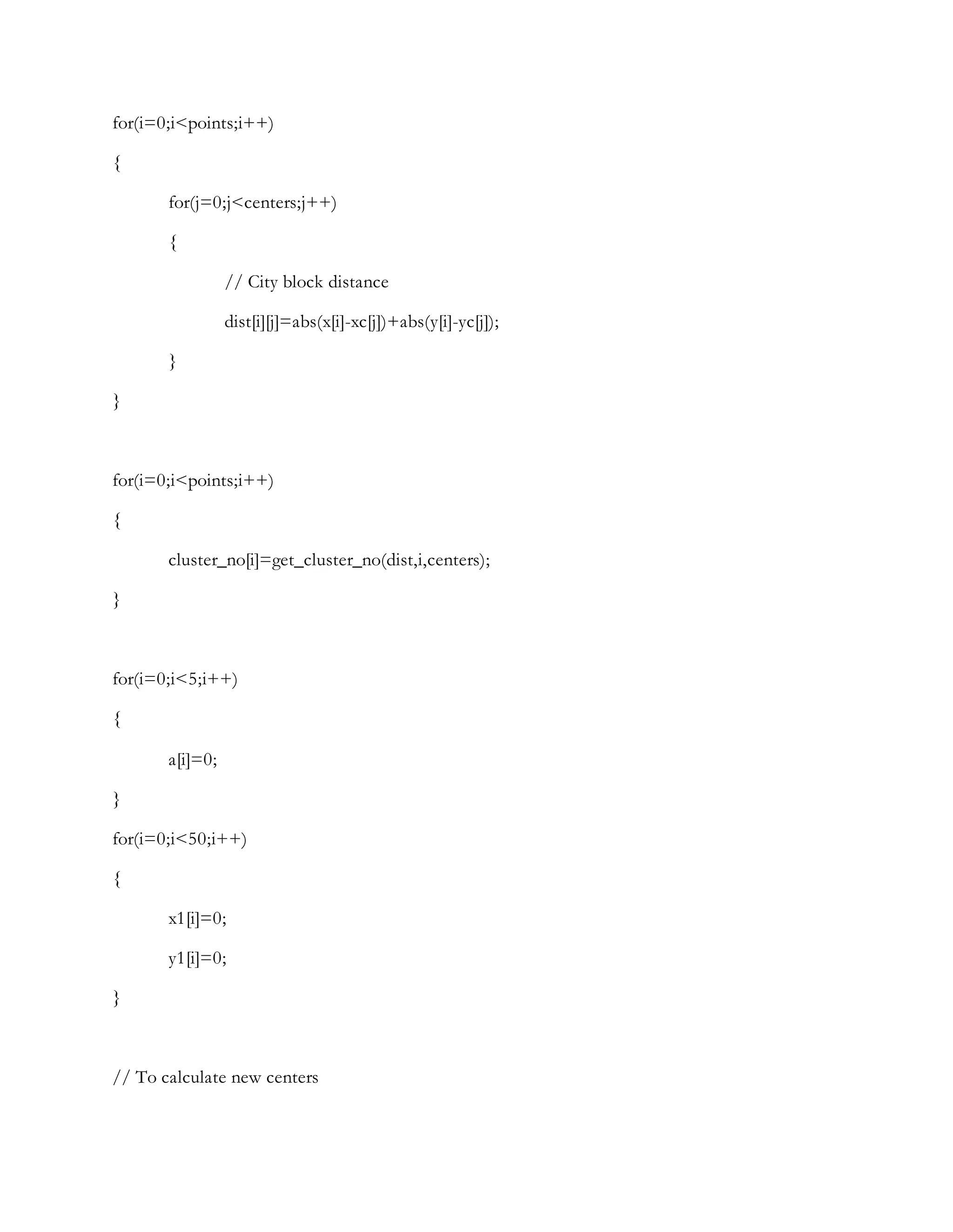 for(i=0;i<points;i++)
{
for(j=0;j<centers;j++)
{
// City block distance
dist[i][j]=abs(x[i]-xc[j])+abs(y[i]-yc[j]);
}
}
for(i=0;i<points;i++)
{
cluster_no[i]=get_cluster_no(dist,i,centers);
}
for(i=0;i<5;i++)
{
a[i]=0;
}
for(i=0;i<50;i++)
{
x1[i]=0;
y1[i]=0;
}
// To calculate new centers
 