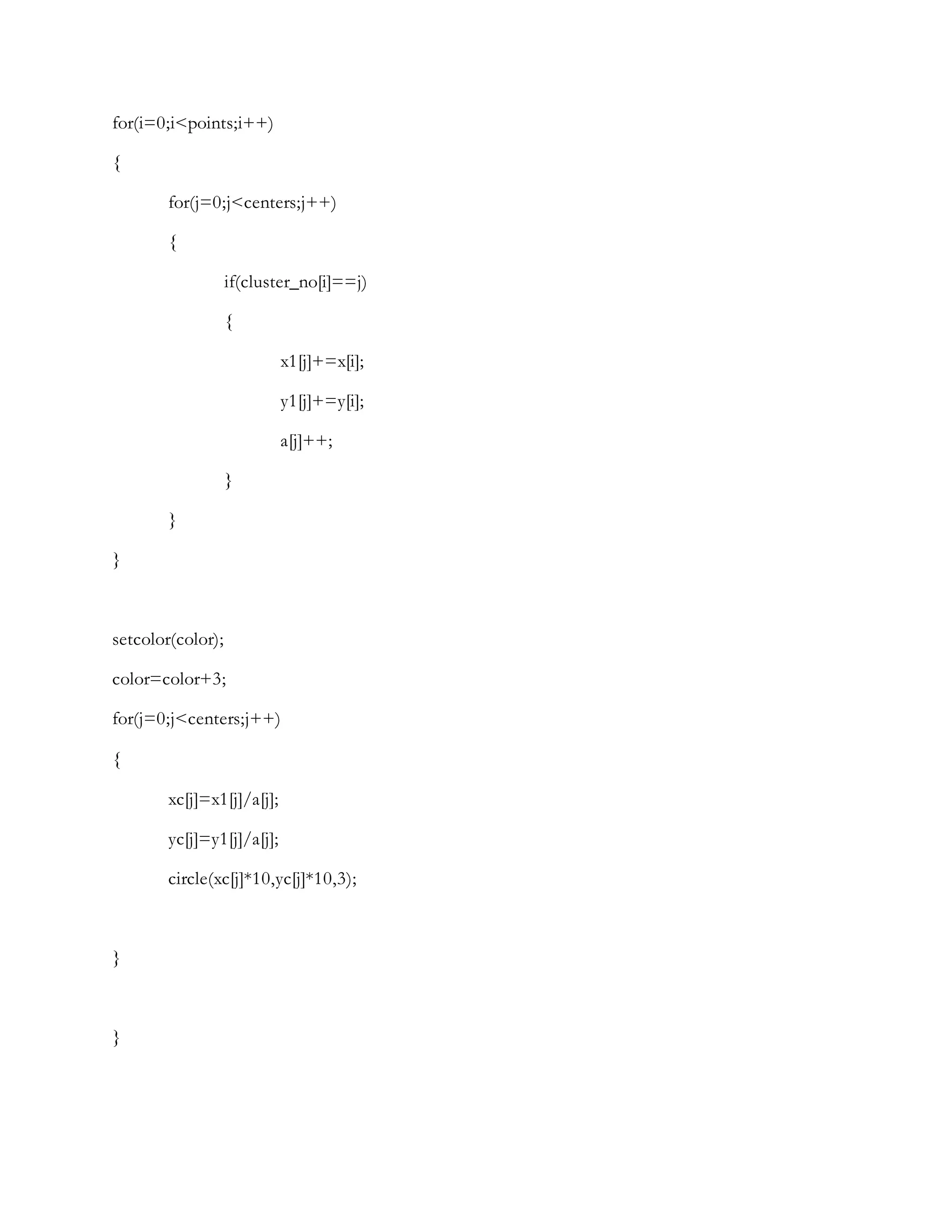 for(i=0;i<points;i++)
{
for(j=0;j<centers;j++)
{
if(cluster_no[i]==j)
{
x1[j]+=x[i];
y1[j]+=y[i];
a[j]++;
}
}
}
setcolor(color);
color=color+3;
for(j=0;j<centers;j++)
{
xc[j]=x1[j]/a[j];
yc[j]=y1[j]/a[j];
circle(xc[j]*10,yc[j]*10,3);
}
}
 