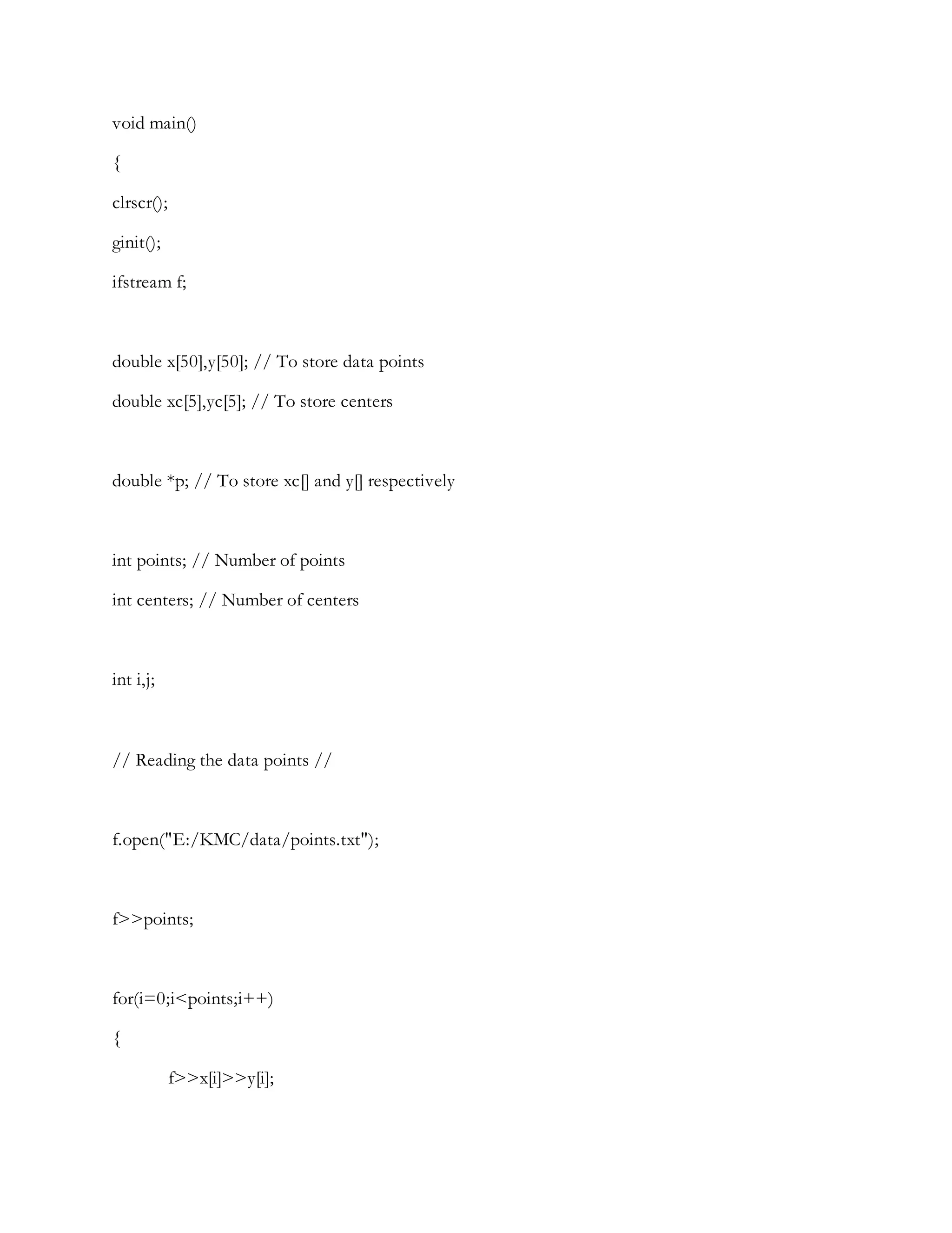 void main()
{
clrscr();
ginit();
ifstream f;
double x[50],y[50]; // To store data points
double xc[5],yc[5]; // To store centers
double *p; // To store xc[] and y[] respectively
int points; // Number of points
int centers; // Number of centers
int i,j;
// Reading the data points //
f.open("E:/KMC/data/points.txt");
f>>points;
for(i=0;i<points;i++)
{
f>>x[i]>>y[i];
 