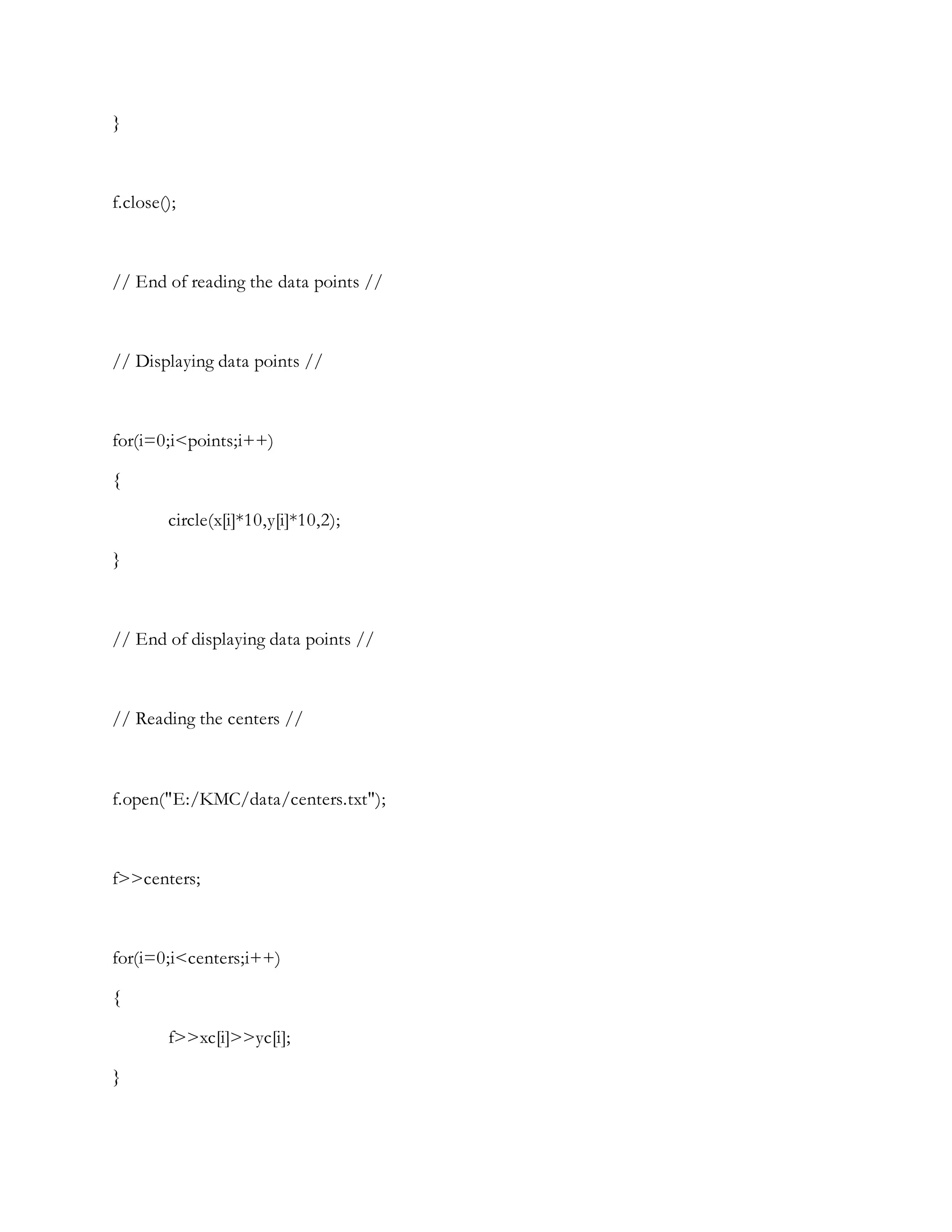 }
f.close();
// End of reading the data points //
// Displaying data points //
for(i=0;i<points;i++)
{
circle(x[i]*10,y[i]*10,2);
}
// End of displaying data points //
// Reading the centers //
f.open("E:/KMC/data/centers.txt");
f>>centers;
for(i=0;i<centers;i++)
{
f>>xc[i]>>yc[i];
}
 