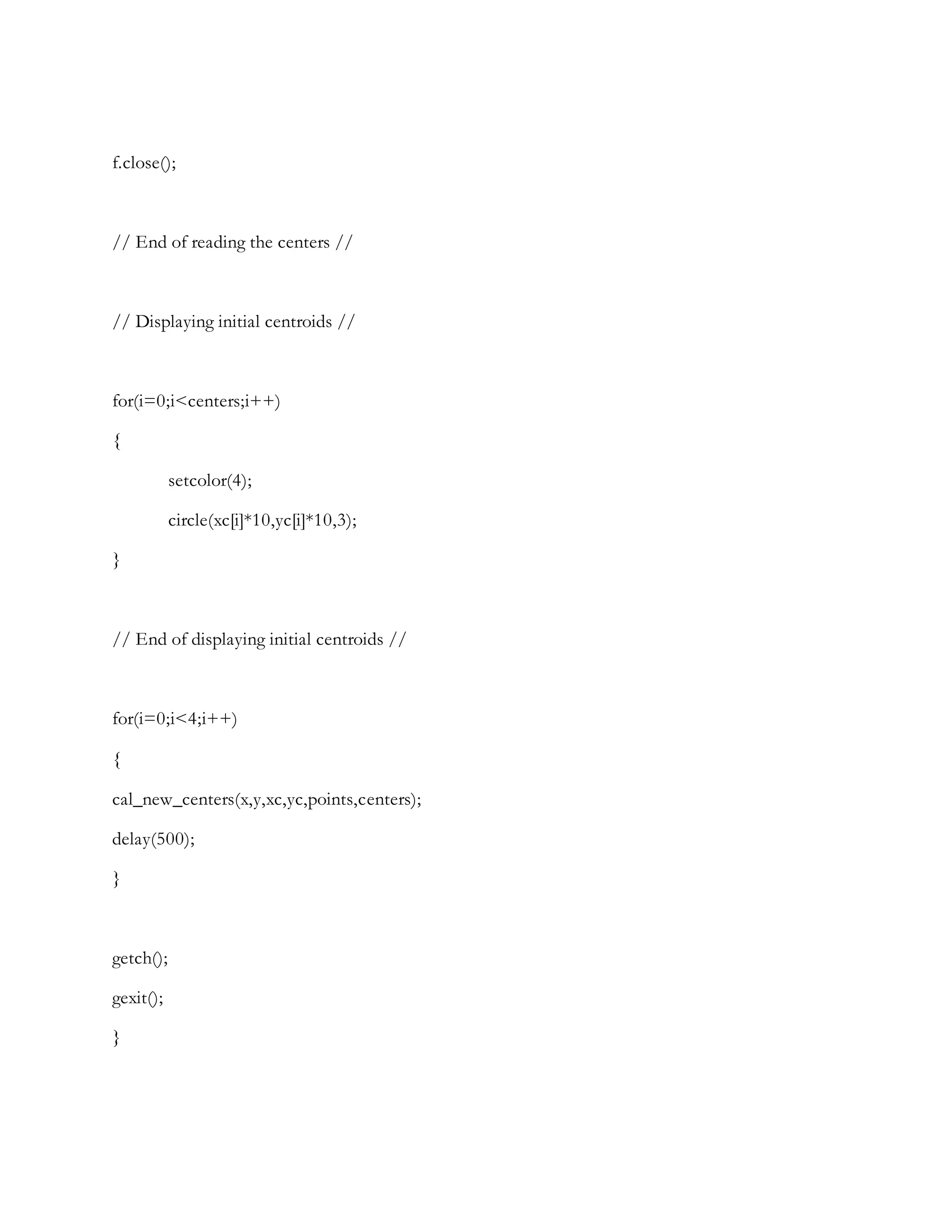 f.close();
// End of reading the centers //
// Displaying initial centroids //
for(i=0;i<centers;i++)
{
setcolor(4);
circle(xc[i]*10,yc[i]*10,3);
}
// End of displaying initial centroids //
for(i=0;i<4;i++)
{
cal_new_centers(x,y,xc,yc,points,centers);
delay(500);
}
getch();
gexit();
}
 