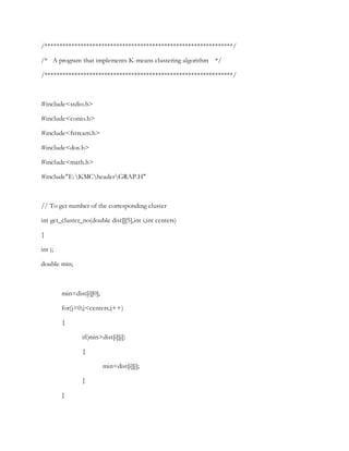 /***************************************************************/
/* A program that implements K-means clustering algorithm */
/***************************************************************/
#include<stdio.h>
#include<conio.h>
#include<fstream.h>
#include<dos.h>
#include<math.h>
#include"E:KMCheaderGRAP.H"
// To get number of the corresponding cluster
int get_cluster_no(double dist[][5],int i,int centers)
{
int j;
double min;
min=dist[i][0];
for(j=0;j<centers;j++)
{
if(min>dist[i][j])
{
min=dist[i][j];
}
}
 