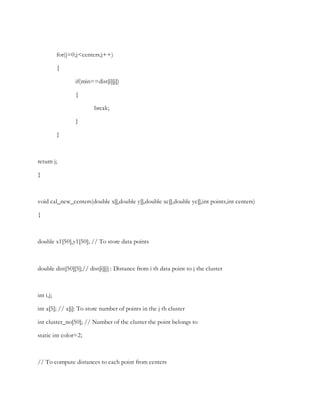 for(j=0;j<centers;j++)
{
if(min==dist[i][j])
{
break;
}
}
return j;
}
void cal_new_centers(double x[],double y[],double xc[],double yc[],int points,int centers)
{
double x1[50],y1[50]; // To store data points
double dist[50][5];// dist[i][j] : Distance from i th data point to j the cluster
int i,j;
int a[5]; // a[j]: To store number of points in the j th cluster
int cluster_no[50]; // Number of the cluster the point belongs to
static int color=2;
// To compute distances to each point from centers
 