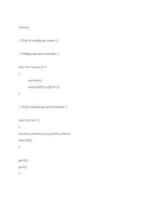 f.close();
// End of reading the centers //
// Displaying initial centroids //
for(i=0;i<centers;i++)
{
setcolor(4);
circle(xc[i]*10,yc[i]*10,3);
}
// End of displaying initial centroids //
for(i=0;i<4;i++)
{
cal_new_centers(x,y,xc,yc,points,centers);
delay(500);
}
getch();
gexit();
}
 