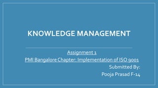KNOWLEDGE MANAGEMENT
Assignment 1
PMI BangaloreChapter: Implementation of ISO 9001
Submitted By:
Pooja Prasad F-14
 