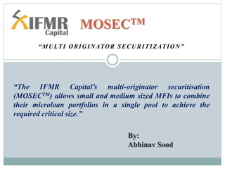 “MULTI ORIGINATOR SECURITIZATION”
MOSECTM
“The IFMR Capital’s multi-originator securitisation
(MOSECTM) allows small and medium sized MFIs to combine
their microloan portfolios in a single pool to achieve the
required critical size.”
By:
Abhinav Sood
 