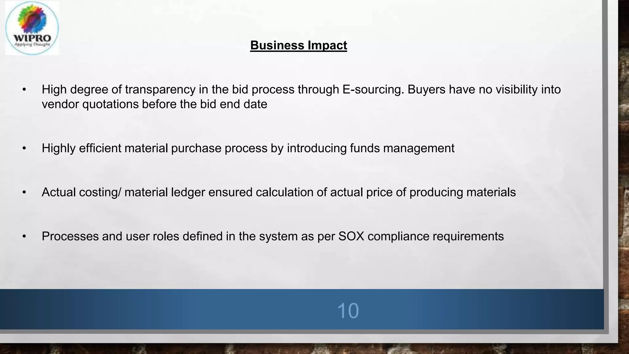 10
Business Impact
• High degree of transparency in the bid process through E-sourcing. Buyers have no visibility into
vendor quotations before the bid end date
• Highly efficient material purchase process by introducing funds management
• Actual costing/ material ledger ensured calculation of actual price of producing materials
• Processes and user roles defined in the system as per SOX compliance requirements
 