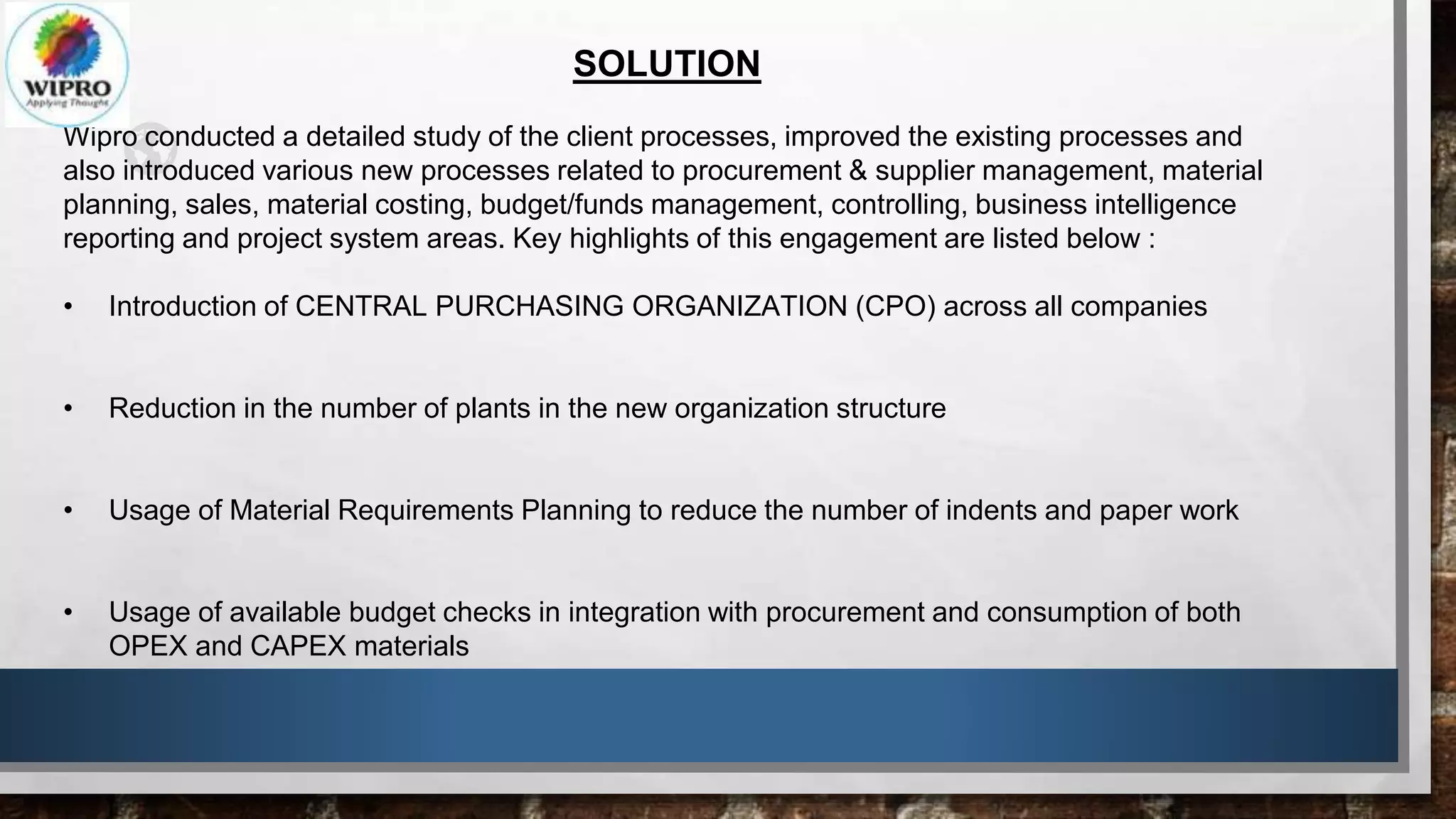 SOLUTION
Wipro conducted a detailed study of the client processes, improved the existing processes and
also introduced various new processes related to procurement & supplier management, material
planning, sales, material costing, budget/funds management, controlling, business intelligence
reporting and project system areas. Key highlights of this engagement are listed below :
• Introduction of CENTRAL PURCHASING ORGANIZATION (CPO) across all companies
• Reduction in the number of plants in the new organization structure
• Usage of Material Requirements Planning to reduce the number of indents and paper work
• Usage of available budget checks in integration with procurement and consumption of both
OPEX and CAPEX materials
 