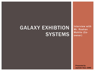 Interview with
Mr. Roshan
Mohile (Co-
owner)
GALAXY EXHIBTION
SYSTEMS
Presented by
Japinder Kaur, SIMS
 