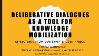 DELIBERATIVE DIALOGUES
AS A TOOL FOR
KNOWLEDGE
MOBILIZ ATION
R E F L E C T I O N S F R O M O U R E X P E R I E N C E I N A F R I C A
CHRISTIAN DAGENAIS, Ph.D
ESTHER MC SWEEN-CADIEUX Ph.D (cand.) & VALÉRY RIDDE, Ph.D
KM FORUM, TORONTO, 28 06 2016
 