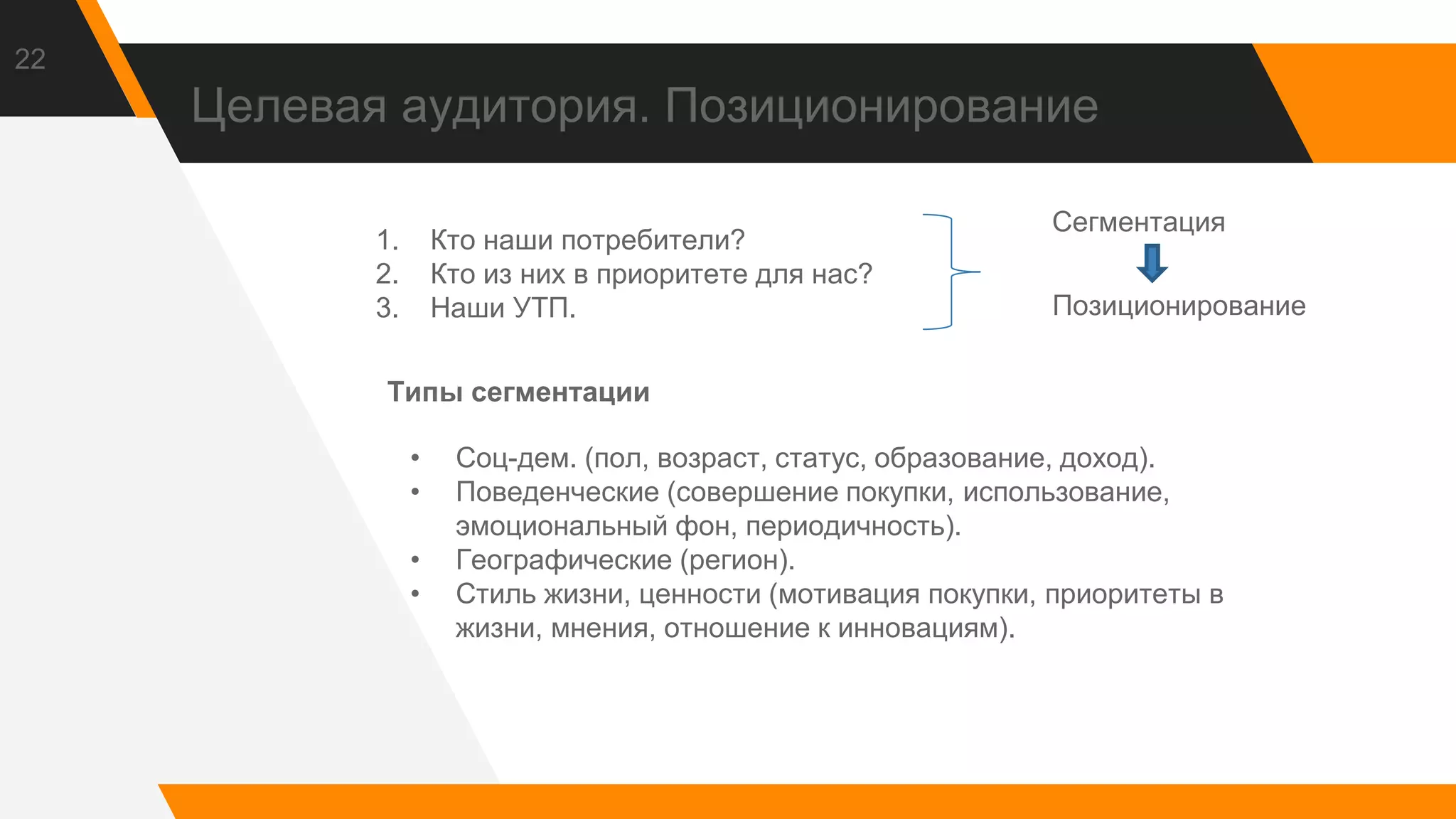 Целевая аудитория. Позиционирование
22
1. Кто наши потребители?
2. Кто из них в приоритете для нас?
3. Наши УТП.
Сегментация
Позиционирование
Типы сегментации
• Соц-дем. (пол, возраст, статус, образование, доход).
• Поведенческие (совершение покупки, использование,
эмоциональный фон, периодичность).
• Географические (регион).
• Стиль жизни, ценности (мотивация покупки, приоритеты в
жизни, мнения, отношение к инновациям).
 