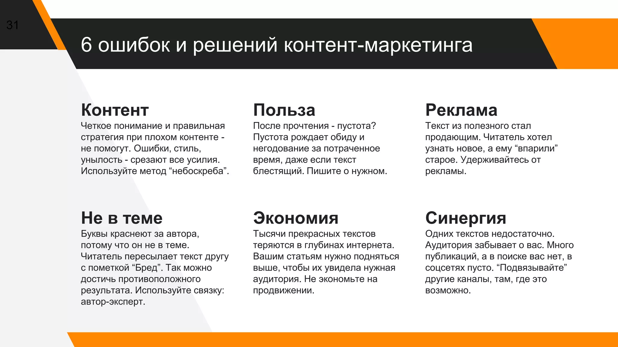 6 ошибок и решений контент-маркетинга
Контент
Четкое понимание и правильная
стратегия при плохом контенте -
не помогут. Ошибки, стиль,
унылость - срезают все усилия.
Используйте метод “небоскреба”.
Польза
После прочтения - пустота?
Пустота рождает обиду и
негодование за потраченное
время, даже если текст
блестящий. Пишите о нужном.
Реклама
Текст из полезного стал
продающим. Читатель хотел
узнать новое, а ему “впарили”
старое. Удерживайтесь от
рекламы.
31
Не в теме
Буквы краснеют за автора,
потому что он не в теме.
Читатель пересылает текст другу
с пометкой “Бред”. Так можно
достичь противоположного
результата. Используйте связку:
автор-эксперт.
Экономия
Тысячи прекрасных текстов
теряются в глубинах интернета.
Вашим статьям нужно подняться
выше, чтобы их увидела нужная
аудитория. Не экономьте на
продвижении.
Синергия
Одних текстов недостаточно.
Аудитория забывает о вас. Много
публикаций, а в поиске вас нет, в
соцсетях пусто. “Подвязывайте”
другие каналы, там, где это
возможно.
 