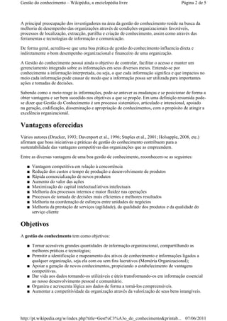 A principal preocupação dos investigadores na área da gestão do conhecimento reside na busca da
melhoria de desempenho das organizações através de condições organizacionais favoráveis,
processos de localização, extracção, partilha e criação de conhecimento, assim como através das
ferramentas e tecnologias de informação e comunicação.
De forma geral, acredita-se que uma boa prática de gestão do conhecimento influencia direta e
indiretamente o bom desempenho organizacional e financeiro de uma organização.
A Gestão do conhecimento possui ainda o objetivo de controlar, facilitar o acesso e manter um
gerenciamento integrado sobre as informações em seus diversos meios. Entende-se por
conhecimento a informação interpretada, ou seja, o que cada informação significa e que impactos no
meio cada informação pode causar de modo que a informação possa ser utilizada para importantes
ações e tomadas de decisões.
Sabendo como o meio reage às informações, pode-se antever as mudanças e se posicionar de forma a
obter vantagens e ser bem sucedido nos objetivos a que se propõe. Em uma definição resumida pode-
se dizer que Gestão do Conhecimento é um processo sistemático, articulado e intencional, apoiado
na geração, codificação, disseminação e apropriação de conhecimentos, com o propósito de atingir a
excelência organizacional.
Vantagens oferecidas
Vários autores (Drucker, 1993; Davenport et al., 1996; Staples et al., 2001; Holsapple, 2008, etc.)
afirmam que boas iniciativas e práticas de gestão do conhecimento contribuem para a
sustentabilidade das vantagens competitivas das organizações que as empreendem.
Entre as diversas vantagens de uma boa gestão de conhecimento, reconhecem-se as seguintes:
Vantagem competitiva em relação à concorrência■
Redução dos custos e tempo de produção e desenvolvimento de produtos■
Rápida comercialização de novos produtos■
Aumento do valor das ações■
Maximização do capital intelectual/ativos intelectuais■
Melhoria dos processos internos e maior fluidez nas operações■
Processos de tomada de decisões mais eficientes e melhores resultados■
Melhoria na coordenação de esforços entre unidades de negócios■
Melhoria da prestação de serviços (agilidade), da qualidade dos produtos e da qualidade do
serviço cliente
■
Objetivos
A gestão do conhecimento tem como objetivos:
Tornar acessíveis grandes quantidades de informação organizacional, compartilhando as
melhores práticas e tecnologias;
■
Permitir a identificação e mapeamento dos ativos de conhecimento e informações ligados a
qualquer organização, seja ela com ou sem fins lucrativos (Memória Organizacional);
■
Apoiar a geração de novos conhecimentos, propiciando o estabelecimento de vantagens
competitivas.
■
Dar vida aos dados tornando-os utilizáveis e úteis transformando-os em informação essencial
ao nosso desenvolvimento pessoal e comunitário.
■
Organiza e acrescenta lógica aos dados de forma a torná-los compreensíveis.■
Aumentar a competitividade da organização através da valorização de seus bens intangíveis.■
Página 2 de 5Gestão do conhecimento – Wikipédia, a enciclopédia livre
07/06/2011http://pt.wikipedia.org/w/index.php?title=Gest%C3%A3o_do_conhecimento&printab...
 