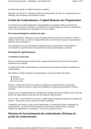 O conhecimento pode ser implícito (tácito) ou explícito.
Segundo Larry Prusak, a unidade de análise do conhecimento não deve ser a organização, nem o
indivíduo, mas sim grupos com contextos comuns.
Gestão do Conhecimento e Capital Humano nas Organizações
A economia da sociedade globalizada e interdependente traz mudanças radicais em termos do
surgimento de uma nova sociedade, a sociedade da Era da Informação, que coloca o conhecimento
como o ativo de produção mais importante do Terceiro Milênio.
Os recursos intangíveis entram em cena
A partir da década de 1980 passa a surgir uma intensa busca por uma nova concepção e visão da
empresa. Nasce então o conceito de Capital Intelectual, como forma de evidenciar e potencializar a
força dos recursos intangíveis.
Essa emergência traz uma conseqüência fundamental para as organizações: a necessidade da
revalorização do capital humano.A necessidade de mudança de paradigmas e enfoques.
Estratégia de capital humano
As mudanças acontecendo
Recursos tradicionais apenas proporcionam vantagens temporárias; O local do escritório perde
importância na era digital;
As organizações estão reconhecendo que o último recurso da vantagem competitiva duradoura é o
capital humano .
Para elaborar a melhor estratégia de capital humano é preciso considerar três fatores:
Sistemas;■
Os fatos certos;■
Foco no valor■
Sistemas: compreender como várias práticas e programas de capital humano (remuneração,
treinamento, gestão de carreiras e supervisão) trabalham em conjunto para produzir os retornos
esperados.
Os fatos certos: contabilidade precisa e detalhada dos atributos da força de trabalho, assim como das
práticas de capital humano assim que elas são realmente implementadas.
Foco no valor : um foco inflexível em como o capital humano impulsiona importantes resultados de
negócio – faturamento, lucros, retenção do cliente e qualidade.
Companhias que começam a agir cedo na identificação e na medição dos fatores importantes de
capital humano, e no ajuste fino da estratégia de capital humano podem delinear vantagens
competitivas significativas e duradouras – às vezes, em questão de meses.
Sistemas de Gerenciamento de conhecimento (Sistemas de
gestão do conhecimento)
[1]
Página 3 de 5Gestão do conhecimento – Wikipédia, a enciclopédia livre
07/06/2011http://pt.wikipedia.org/w/index.php?title=Gest%C3%A3o_do_conhecimento&printab...
 