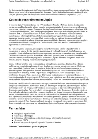 Os Sistemas de Gerenciamento de Conhecimento (Knowledge Management Systems) são soluções de
TI que amparam as iniciativas empresariais típicas de Gestão do Conhecimento como identificação,
criação, apresentação e distribuição do conhecimento dentro do contexto corporativo. (MVL)
Gestao do conhecimento no Japão
O conceito de ba foi introduzido em 1996 por Ikujiro Nonaka e Noburo Konno. Desde então,
exerce um papel fundamental sobre a maneira japonesa de criação de conhecimento, sendo que aos
poucos esse conceito começa a fazer parte dos jargões utilizados na literatura especializada de KM
(Knowledge Management), fora do arquipélago japonês. Sendo que a abordagem japonesa sobre os
conceitos de KM se encontra distinta da norte-americana, essa fortemente orientada sobre as
tecnologias de informação (IT oriented). Esses conceitos carregam forte significado da cultura
japonesa e torna-se, muitas vezes, de difícil compreensão por meio da linguagem ocidental,
utilizando termos únicos, claros, distintos e sem ambigüidades. Portanto, o presente artigo propõe a
expressão Comunidades Estratégicas de Conhecimento como uma possível versão ocidental
equivalente ao conceito de ba.
Ba é um ideograma kanji que, em sua parte esquerda representa a terra, a água fervente, o
crescimento e, a parte direita, significa a capacidade de realização (enable). Um lado designa um
potencial e o outro indica um tipo de motor ou um movimento que proporciona uma transformação.
Qualifica-se como um good ba as situações relacionais que energizam as pessoas tornando-as
criativas, dentro de uma interação positiva e dinâmica. A parte direita do ideograma refere-se à
filosofia do yin e do yang ou da transformação permanente.
Um ba pode ser aberto a uma continuidade de interação junto a um tipo de atmosfera e de um
ambiente que constitui um clima particular, ligado a um espaço e a um tempo compartilhado por
uma comunidade (a shared space in motion ). Ikujiro Nonaka define o ba como um espaço
partilhado para a emergência de relações. Esse espaço poderá ser físico (como um escritório ou
outros locais de trabalho), mental (experiências compartilhadas, idéias ou ideais) ou toda a
combinação dos dois. Para o autor, o que diferencia o ba das interações humanas ordinárias é o
conceito de criação de conhecimento. O ba fornece uma plataforma que, dentro de uma perspectiva
transcendental, integra toda a informação requisitada (…) ba é um contexto carregado de significado.
Então, nós consideramos ba como sendo um espaço compartilhado que serve como uma base para a
criação de conhecimento. As trocas de dados, de informação, de opinião, de colaboração e de uma
mobilização sobre um projeto, confrontado às necessidades e ao desconhecido convergem ao ba
dentro das organizações. Para se produzir, a organização do vazio, dos espaços de tensão criativa e
de relações lhe são favoráveis. O ba comporta, também, um tipo de indeterminação orientada, mas
aberta, tacitamente vivida como um círculo de conivência. O ba não vem à realidade por decreto.
Não é produzido pelo modelo do command and control próprio da gerencia piramidal tradicional. Ao
contrário é ajustado por atores voluntários dentro de um ambiente energize e estimule com atenção
ao respeito mútuo. O ba é fundamentalmente subjetivo e relacional, envolvendo os atores pelo fato
de ser orientado pelo interesse e por não existirem fortes conflitos nos relacionamentos humanos.
Ver também
Inteligência organizacional■
Filosofia da informação■
Sistemas de informação de gestão (Sistemas de Informações Gerenciais)■
Hierarquia DIKW■
Sistema Integrado de Aprendizagem de Produtos e Serviços■
Gestão do Conhecimento e gestão de projetos
[2]
Página 4 de 5Gestão do conhecimento – Wikipédia, a enciclopédia livre
07/06/2011http://pt.wikipedia.org/w/index.php?title=Gest%C3%A3o_do_conhecimento&printab...
 