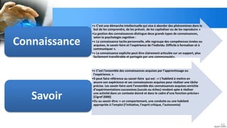 10
•« C’est une démarche intellectuelle qui vise à aborder des phénomènes dans le
but de les comprendre, de les prévoir, de les capitaliser ou de les reproduire »
•La gestion des connaissances distingue deux grands types de connaissances,
selon la psychologie cognitive :
•« La connaissance tacite personnelle, elle regroupe des compétences innées ou
acquises, le savoir-faire et l’expérience de l’individu. Difficile à formaliser et à
communiquer ».
•« La connaissance explicite peut être clairement articulée sur un support, plus
facilement transférable et partagée par une communauté».
Connaissance
•« C’est l’ensemble des connaissances acquises par l’apprentissage ou
l’expérience. »
•Il peut faire référence au savoir-faire qui est : « L’habileté à mettre en
œuvre son expérience et ses connaissances acquises pour réaliser une tâche
précise. Les savoir-faire sont l’ensemble des connaissances acquises enrichie
d’expérimentations successives (succès ou échec) rendant apte à réaliser
une activité dans un contexte donné et dans le cadre d’une fonction précise»
[Cigref 2000]
•Ou au savoir-être: « un comportement, une conduite ou une habileté
appropriée à l’emploi (l’initiative, l’esprit critique, l’autonomie)
Savoir
 