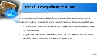Freins à la compréhension du KM :
La gestion des connaissances ou KM renferme plusieurs notions, constituant « la partie
invisible de l’iceberg » et qui génèrent une quantité importante de connaissances tels que :
• « Les processus : savoir-faire, tours de mains, trucs et astuces transmis grâce au tutorat,
au compagnonnage .
• La gestion de l’information : informations orales, échanges informels recueillis lors de
réunions, grâce au storytelling, sur des forums ou des blogs .
12
 