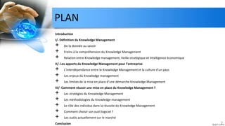 PLAN
Introduction
I/- Définition du Knowledge Management
+ De la donnée au savoir
+ Freins à la compréhension du Knowledge Management
+ Relation entre Knowledge management, Veille stratégique et Intelligence économique
II/- Les apports du Knowledge Management pour l’entreprise
+ L’interdépendance entre le Knowledge Management et la culture d’un pays
+ Les enjeux du Knowledge management
+ Les limites de la mise en place d’une démarche Knowledge Management
III/- Comment réussir une mise en place du Knowledge Management ?
+ Les stratégies du Knowledge Management
+ Les méthodologies du Knowledge management
+ Le rôle des individus dans la réussite du Knowledge Management
+ Comment choisir son outil logiciel ?
+ Les outils actuellement sur le marché
Conclusion 2
 