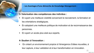 22
3- Valorisation des compétences des individus :
 En ayant une meilleure visibilité concernant le recrutement, la formation et
les orientations stratégiques.
 En adoptant une meilleure politique de motivation et de reconnaissance des
personnes.
 En ayant un accès plus aisé aux experts.
4- Soutien à l’innovation :
 En créant un environnement propice à l’émergence d’idées nouvelles, à
leur capture, à leur validation et à leur transformation en innovation.
- Les Avantages d’une démarche de Knowledge Management :
 
