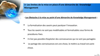 - Les Obstacles à la mise au point d’une démarche de Knowledge Management :
• La formalisation des savoirs peut paralyser l’innovation.
• Tous les savoirs ne sont pas modélisables et formalisables sous forme de
procédures fixes.
• Il n’est pas possible d’exploiter des connaissances qui ne sont pas partagées
• Le partage des connaissances est une chose, le mettre au travail est autre
chose.
24
3- Les limites de la mise en place d’une démarche de Knowledge
Management
 