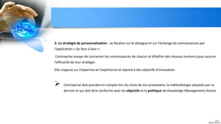2- La stratégie de personnalisation : se focalise sur le dialogue et sur l’échange de connaissances par
l’application « du face à face ».
L’entreprise essaye de connecter les connaissances de chacun et d’édifier des réseaux humains pour assurer
l’efficacité de leur stratégie.
Elle s’appuie sur l’expertise et l’expérience et répond à des objectifs d’innovation
 L’entreprise doit prendre en compte lors du choix de son prestataire, la méthodologie adoptée par ce
dernier et qui doit être conforme avec les objectifs et la politique de Knowledge Management choisie.
26
 