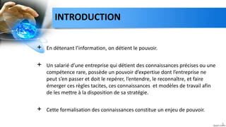 INTRODUCTION
+ En détenant l’information, on détient le pouvoir.
+ Un salarié d’une entreprise qui détient des connaissances précises ou une
compétence rare, possède un pouvoir d’expertise dont l’entreprise ne
peut s’en passer et doit le repérer, l’entendre, le reconnaître, et faire
émerger ces règles tacites, ces connaissances et modèles de travail afin
de les mettre à la disposition de sa stratégie.
+ Cette formalisation des connaissances constitue un enjeu de pouvoir.
3
 