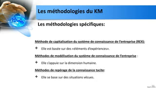 Les méthodologies spécifiques:
Méthode de capitalisation du système de connaissance de l’entreprise (REX):
+ Elle est basée sur des «éléments d’expériences».
Méthodes de modélisation du système de connaissance de l’entreprise :
+ Elle s’appuie sur la dimension humaine.
Méthodes de repérage de la connaissance tacite:
+ Elle se base sur des situations vécues.
30
Les méthodologies du KM
 