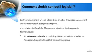 Comment choisir son outil logiciel ?
L’entreprise doit choisir un outil adapté à son projet de Knowledge Management
ainsi qu’à ses objectifs et enjeux stratégiques.
« Les origines du Knowledge Management s’inspirent de cinq courants
technologiques :
• les moteurs de recherche et outils linguistiques permettant la recherche,
l’extraction, la classification et le traitement linguistique
34
 