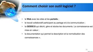 35
• le Web avec les sites et les portails ;
• le travail collaboratif participant au partage et à la communication ;
• la GEIDE33 qui décrit, gère et stocke les documents. La connaissance est
mise en valeur ;
• la documentation qui permet la description et la normalisation des
connaissances ».
Comment choisir son outil logiciel ?
 