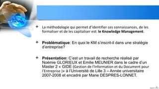 + La méthodologie qui permet d’identifier ces connaissances, de les
formaliser et de les capitaliser est: le Knowledge Management.
+ Problématique: En quoi le KM s’inscrit-il dans une stratégie
d’entreprise?
+ Présentation: C’est un travail de recherche réalisé par
Noémie GLORIEUX et Emilie MEUNIER dans le cadre d’un
Master 2 « GIDE (Gestion de l'Information et du Document pour
l'Entreprise )» à l’Université de Lille 3 – Année universitaire
2007-2008 et encadré par Marie DESPRES-LONNET.
4
 