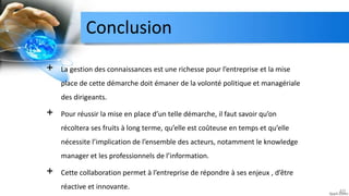 Conclusion
40
+ La gestion des connaissances est une richesse pour l’entreprise et la mise
place de cette démarche doit émaner de la volonté politique et managériale
des dirigeants.
+ Pour réussir la mise en place d’un telle démarche, il faut savoir qu’on
récoltera ses fruits à long terme, qu’elle est coûteuse en temps et qu’elle
nécessite l’implication de l’ensemble des acteurs, notamment le knowledge
manager et les professionnels de l’information.
+ Cette collaboration permet à l’entreprise de répondre à ses enjeux , d’être
réactive et innovante.
 