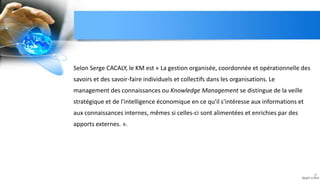 Selon Serge CACALY, le KM est « La gestion organisée, coordonnée et opérationnelle des
savoirs et des savoir-faire individuels et collectifs dans les organisations. Le
management des connaissances ou Knowledge Management se distingue de la veille
stratégique et de l'intelligence économique en ce qu'il s'intéresse aux informations et
aux connaissances internes, mêmes si celles-ci sont alimentées et enrichies par des
apports externes. ».
7
 