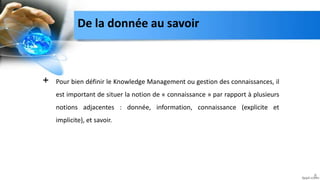 De la donnée au savoir
+ Pour bien définir le Knowledge Management ou gestion des connaissances, il
est important de situer la notion de « connaissance » par rapport à plusieurs
notions adjacentes : donnée, information, connaissance (explicite et
implicite), et savoir.
8
 