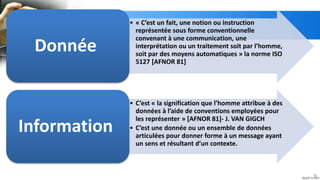 • « C’est un fait, une notion ou instruction
représentée sous forme conventionnelle
convenant à une communication, une
interprétation ou un traitement soit par l’homme,
soit par des moyens automatiques » la norme ISO
5127 [AFNOR 81]
Donnée
• C’est « la signification que l’homme attribue à des
données à l’aide de conventions employées pour
les représenter » [AFNOR 81]- J. VAN GIGCH
• C’est une donnée ou un ensemble de données
articulées pour donner forme à un message ayant
un sens et résultant d’un contexte.
Information
9
 